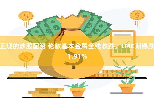 正规的炒股配资 伦敦基本金属全线收跌，LME期锡跌1.91%