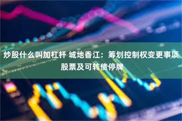 炒股什么叫加杠杆 城地香江：筹划控制权变更事项 股票及可转债停牌