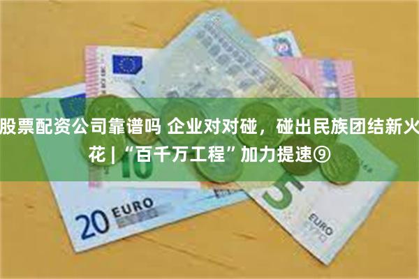 股票配资公司靠谱吗 企业对对碰，碰出民族团结新火花 | “百千万工程”加力提速⑨