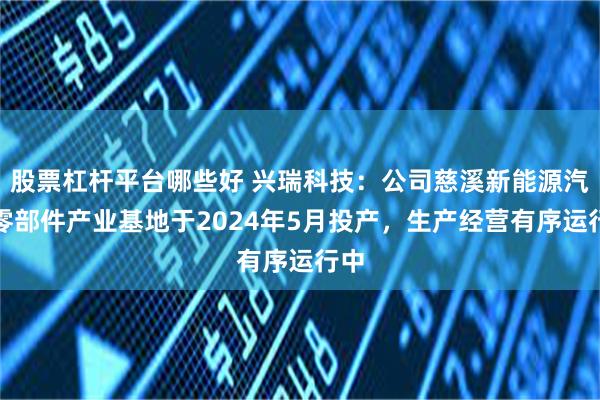 股票杠杆平台哪些好 兴瑞科技：公司慈溪新能源汽车零部件产业基地于2024年5月投产，生产经营有序运行中