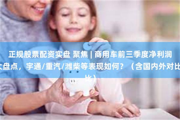 正规股票配资实盘 聚焦 | 商用车前三季度净利润大盘点，宇通/重汽/潍柴等表现如何？（含国内外对比）