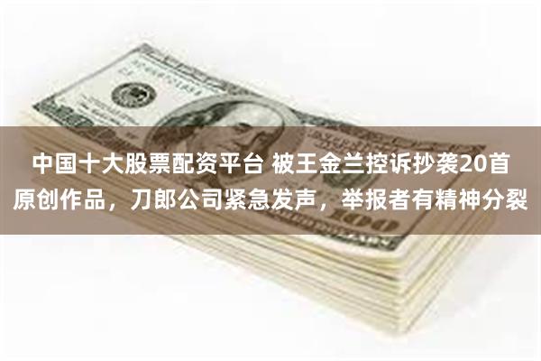 中国十大股票配资平台 被王金兰控诉抄袭20首原创作品，刀郎公司紧急发声，举报者有精神分裂