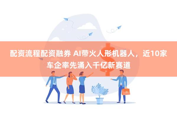 配资流程配资融券 AI带火人形机器人，近10家车企率先涌入千亿新赛道