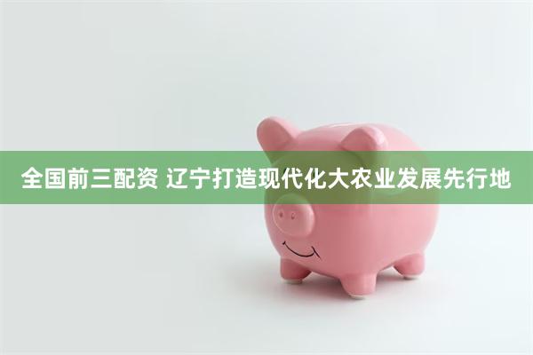 全国前三配资 辽宁打造现代化大农业发展先行地