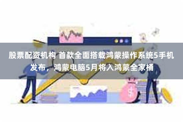 股票配资机构 首款全面搭载鸿蒙操作系统5手机发布，鸿蒙电脑5月将入鸿蒙全家桶