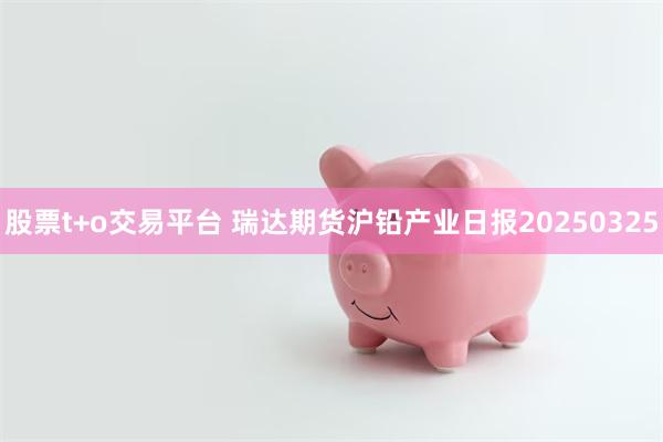 股票t+o交易平台 瑞达期货沪铅产业日报20250325