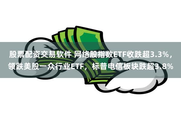 股票配资交易软件 网络股指数ETF收跌超3.3%，领跌美股一众行业ETF，标普电信板块跌超3.8%