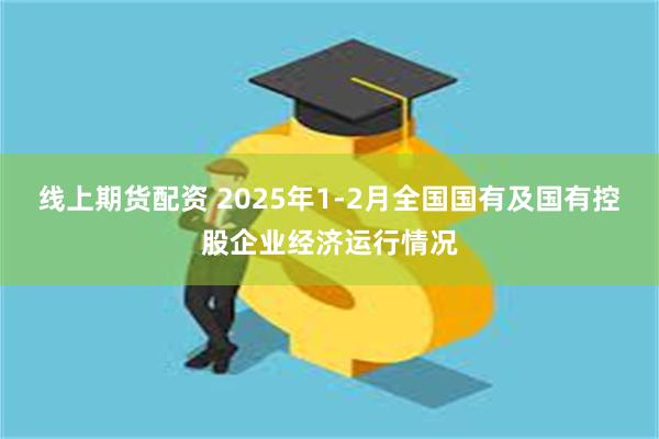 线上期货配资 2025年1-2月全国国有及国有控股企业经济运行情况