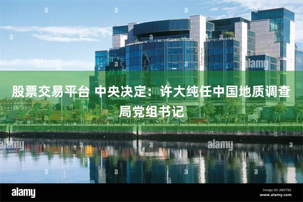 股票交易平台 中央决定：许大纯任中国地质调查局党组书记
