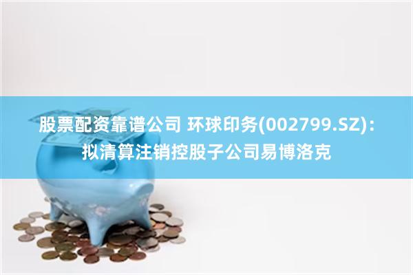 股票配资靠谱公司 环球印务(002799.SZ)：拟清算注销控股子公司易博洛克