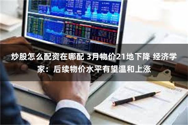炒股怎么配资在哪配 3月物价21地下降 经济学家：后续物价水平有望温和上涨
