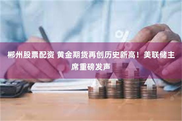 郴州股票配资 黄金期货再创历史新高！美联储主席重磅发声