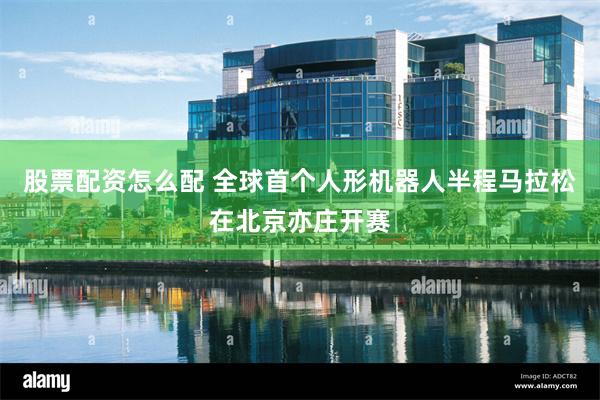 股票配资怎么配 全球首个人形机器人半程马拉松在北京亦庄开赛