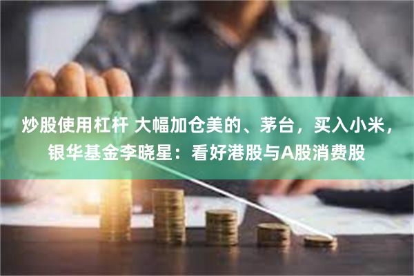 炒股使用杠杆 大幅加仓美的、茅台，买入小米，银华基金李晓星：看好港股与A股消费股