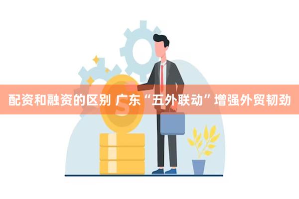 配资和融资的区别 广东“五外联动”增强外贸韧劲
