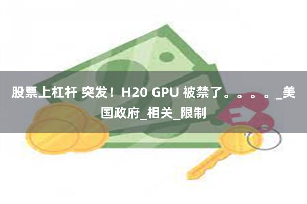 股票上杠杆 突发！H20 GPU 被禁了。。。。_美国政府_相关_限制