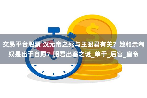 交易平台股票 汉元帝之死与王昭君有关？她和亲匈奴是出于自愿？昭君出塞之谜_单于_后宫_皇帝
