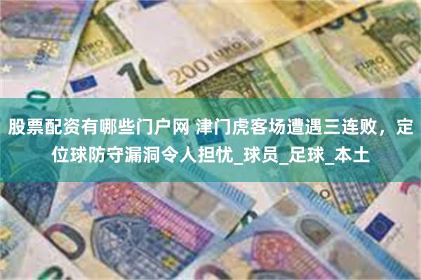 股票配资有哪些门户网 津门虎客场遭遇三连败，定位球防守漏洞令人担忧_球员_足球_本土