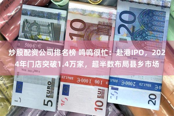 炒股配资公司排名榜 鸣鸣很忙：赴港IPO，2024年门店突破1.4万家，超半数布局县乡市场