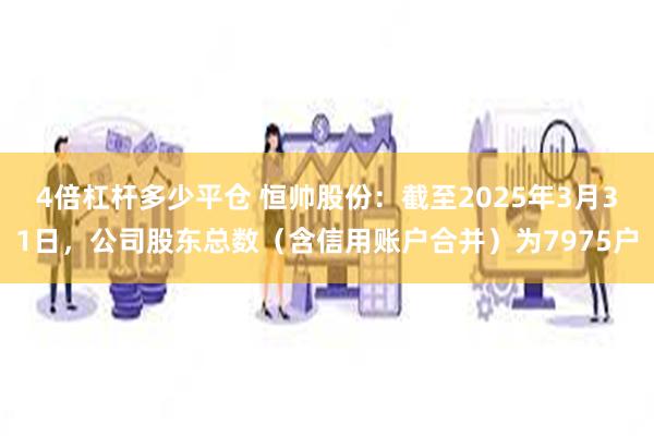 4倍杠杆多少平仓 恒帅股份：截至2025年3月31日，公司股东总数（含信用账户合并）为7975户