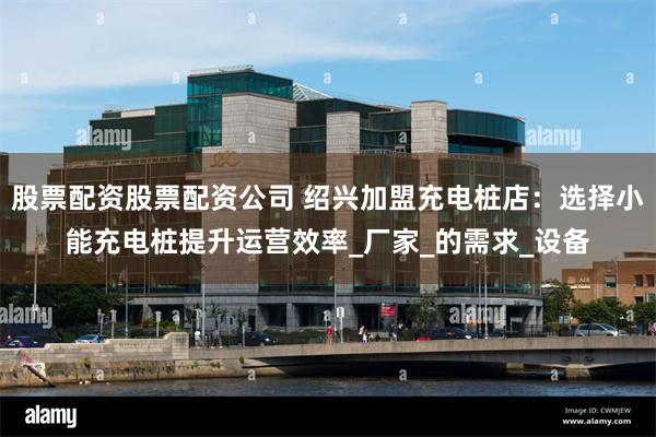 股票配资股票配资公司 绍兴加盟充电桩店：选择小能充电桩提升运营效率_厂家_的需求_设备