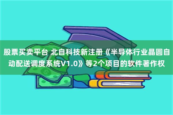 股票买卖平台 北自科技新注册《半导体行业晶圆自动配送调度系统V1.0》等2个项目的软件著作权