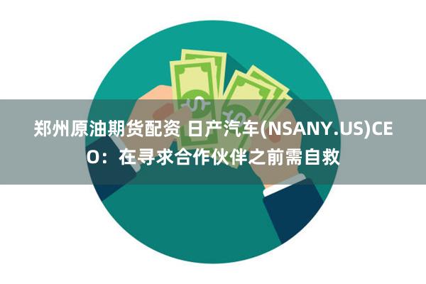 郑州原油期货配资 日产汽车(NSANY.US)CEO：在寻求合作伙伴之前需自救