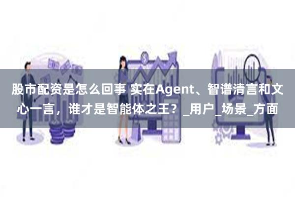股市配资是怎么回事 实在Agent、智谱清言和文心一言，谁才是智能体之王？_用户_场景_方面