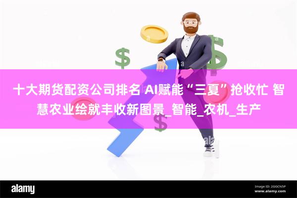 十大期货配资公司排名 AI赋能“三夏”抢收忙 智慧农业绘就丰收新图景_智能_农机_生产