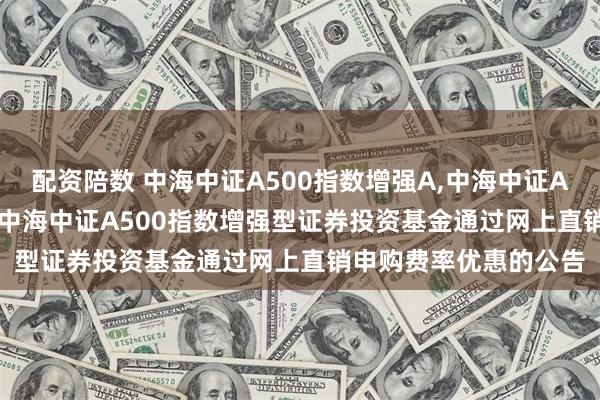 配资陪数 中海中证A500指数增强A,中海中证A500指数增强C: 关于中海中证A500指数增强型证券投资基金通过网上直销申购费率优惠的公告