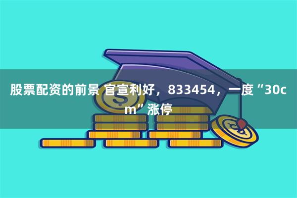 股票配资的前景 官宣利好，833454，一度“30cm”涨停