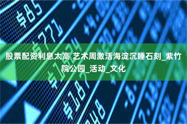 股票配资利息太高 艺术周激活海淀沉睡石刻_紫竹院公园_活动_文化