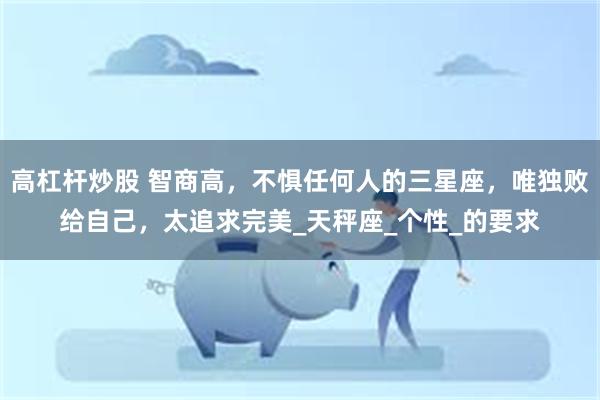 高杠杆炒股 智商高，不惧任何人的三星座，唯独败给自己，太追求完美_天秤座_个性_的要求