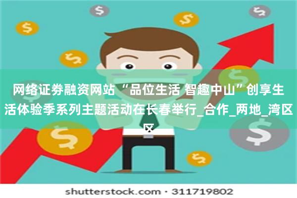 网络证劵融资网站 “品位生活 智趣中山”创享生活体验季系列主题活动在长春举行_合作_两地_湾区