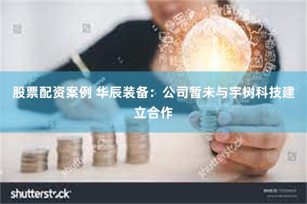 股票配资案例 华辰装备：公司暂未与宇树科技建立合作