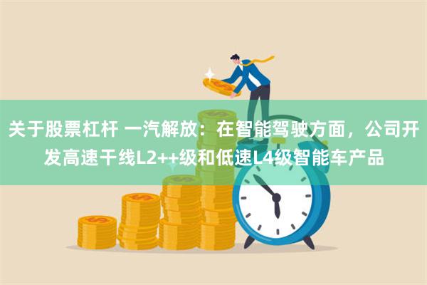 关于股票杠杆 一汽解放：在智能驾驶方面，公司开发高速干线L2++级和低速L4级智能车产品