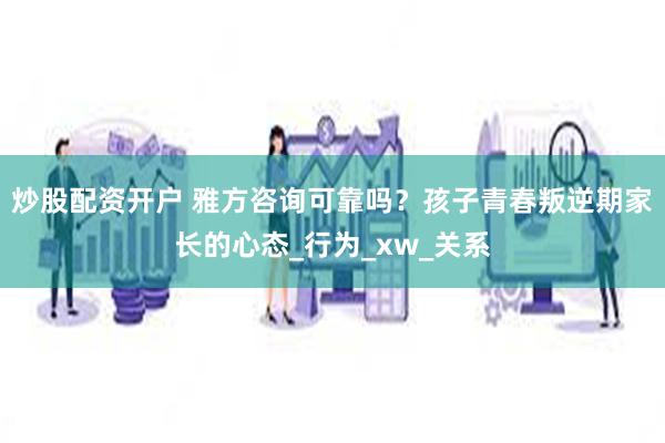 炒股配资开户 雅方咨询可靠吗？孩子青春叛逆期家长的心态_行为_xw_关系