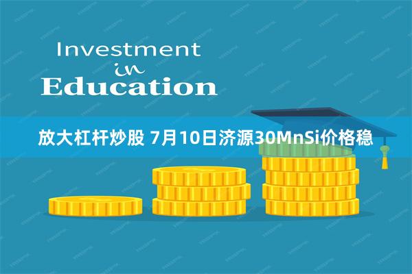 放大杠杆炒股 7月10日济源30MnSi价格稳
