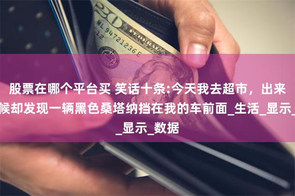 股票在哪个平台买 笑话十条:今天我去超市，出来的时候却发现一辆黑色桑塔纳挡在我的车前面_生活_显示_数据