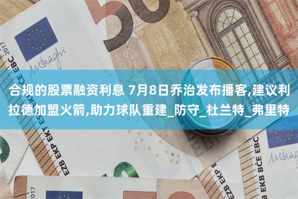 合规的股票融资利息 7月8日乔治发布播客,建议利拉德加盟火箭,助力球队重建_防守_杜兰特_弗里特