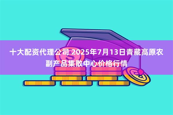 十大配资代理公司 2025年7月13日青藏高原农副产品集散中心价格行情
