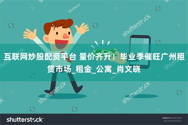 互联网炒股配资平台 量价齐升！毕业季催旺广州租赁市场_租金_公寓_肖文晓