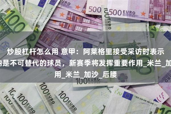 炒股杠杆怎么用 意甲：阿莱格里接受采访时表示，福法纳是不可替代的球员，新赛季将发挥重要作用_米兰_加沙_后腰