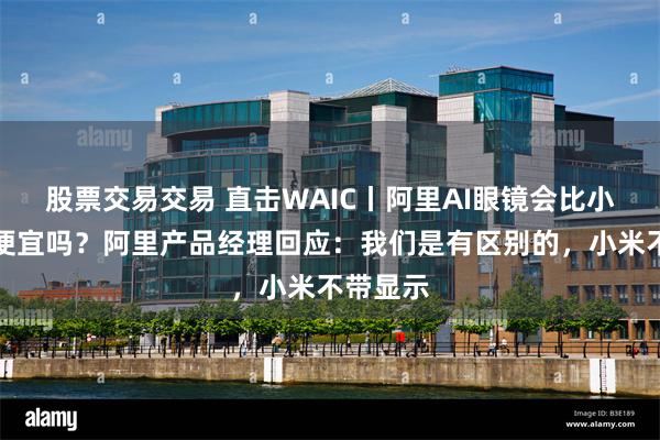 股票交易交易 直击WAIC丨阿里AI眼镜会比小米眼镜便宜吗？阿里产品经理回应：我们是有区别的，小米不带显示