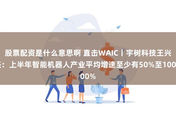 股票配资是什么意思啊 直击WAIC丨宇树科技王兴兴：上半年智能机器人产业平均增速至少有50%至100%