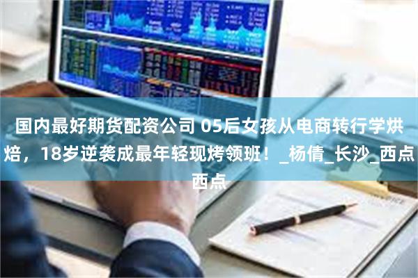 国内最好期货配资公司 05后女孩从电商转行学烘焙，18岁逆袭成最年轻现烤领班！_杨倩_长沙_西点