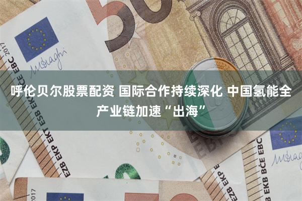 呼伦贝尔股票配资 国际合作持续深化 中国氢能全产业链加速“出海”