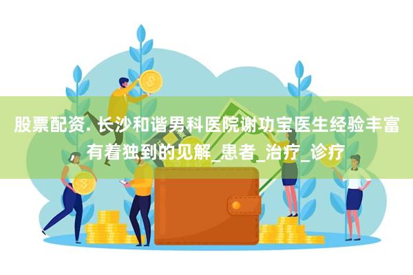 股票配资. 长沙和谐男科医院谢功宝医生经验丰富，有着独到的见解_患者_治疗_诊疗
