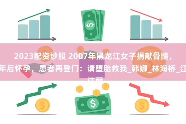 2023配资炒股 2007年黑龙江女子捐献骨髓，一年后怀孕，患者再登门：请堕胎救我_韩娜_林海桥_江丽