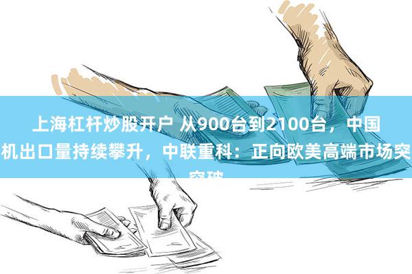 上海杠杆炒股开户 从900台到2100台，中国塔机出口量持续攀升，中联重科：正向欧美高端市场突破